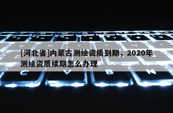 [河北省]內(nèi)蒙古測(cè)繪資質(zhì)到期，2020年測(cè)繪資質(zhì)續(xù)期怎么辦理