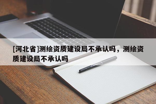 [河北省]測繪資質(zhì)建設(shè)局不承認(rèn)嗎，測繪資質(zhì)建設(shè)局不承認(rèn)嗎