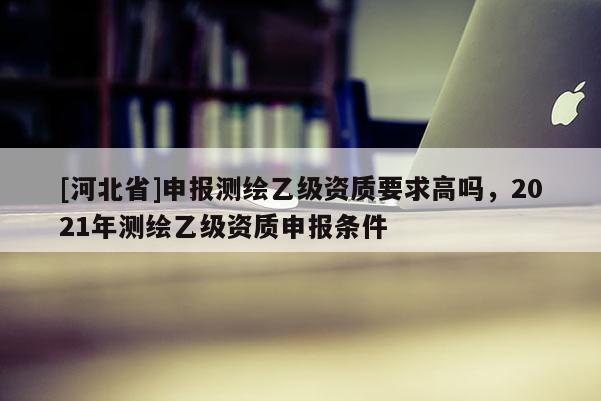 [河北省]申報(bào)測繪乙級(jí)資質(zhì)要求高嗎，2021年測繪乙級(jí)資質(zhì)申報(bào)條件