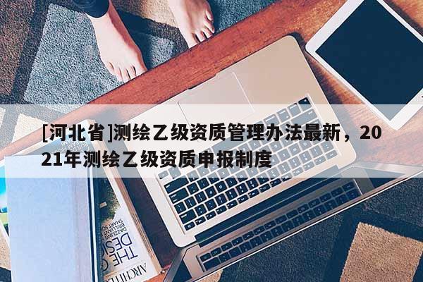 [河北省]測繪乙級資質管理辦法最新，2021年測繪乙級資質申報制度