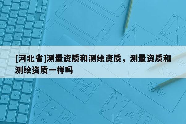 [河北省]測量資質(zhì)和測繪資質(zhì)，測量資質(zhì)和測繪資質(zhì)一樣嗎