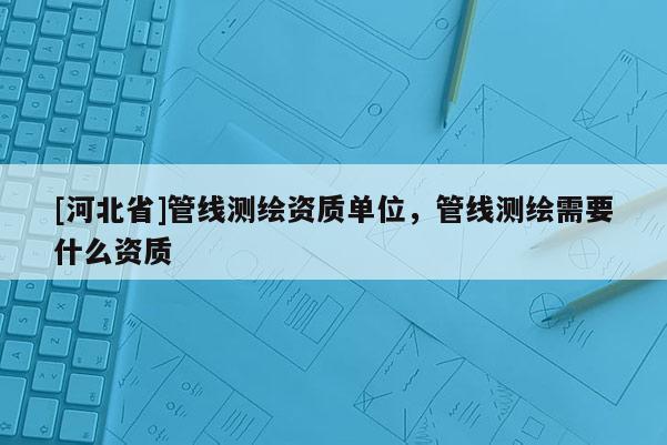 [河北省]管線測繪資質單位，管線測繪需要什么資質