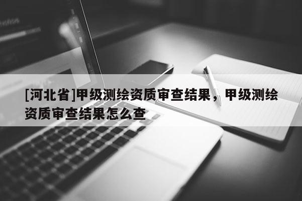 [河北省]甲級測繪資質(zhì)審查結(jié)果，甲級測繪資質(zhì)審查結(jié)果怎么查