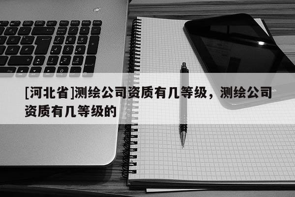 [河北省]測(cè)繪公司資質(zhì)有幾等級(jí)，測(cè)繪公司資質(zhì)有幾等級(jí)的