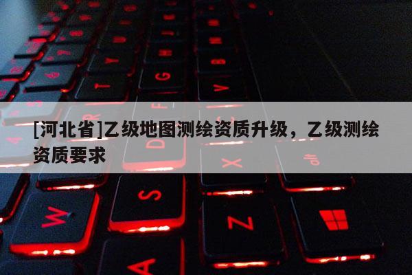 [河北省]乙級(jí)地圖測(cè)繪資質(zhì)升級(jí)，乙級(jí)測(cè)繪資質(zhì)要求