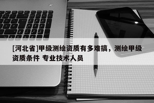 [河北省]甲級(jí)測(cè)繪資質(zhì)有多難搞，測(cè)繪甲級(jí)資質(zhì)條件 專業(yè)技術(shù)人員