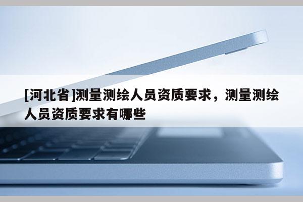 [河北省]測量測繪人員資質(zhì)要求，測量測繪人員資質(zhì)要求有哪些