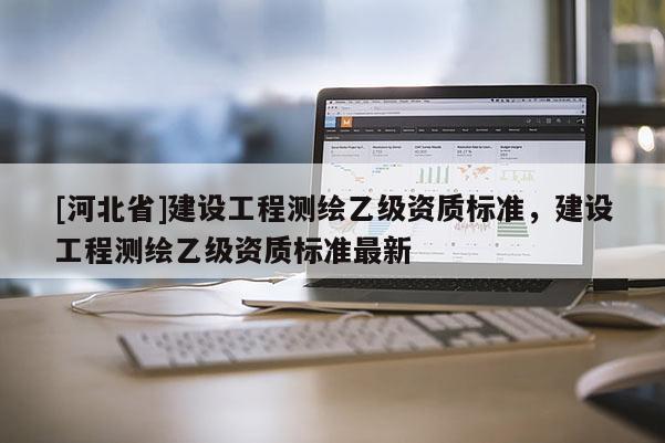 [河北省]建設(shè)工程測繪乙級(jí)資質(zhì)標(biāo)準(zhǔn)，建設(shè)工程測繪乙級(jí)資質(zhì)標(biāo)準(zhǔn)最新