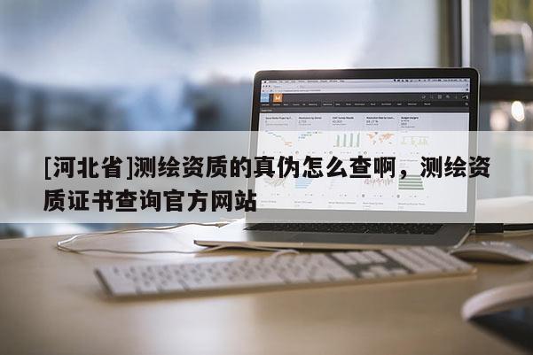 [河北省]測繪資質(zhì)的真?zhèn)卧趺床榘?，測繪資質(zhì)證書查詢官方網(wǎng)站