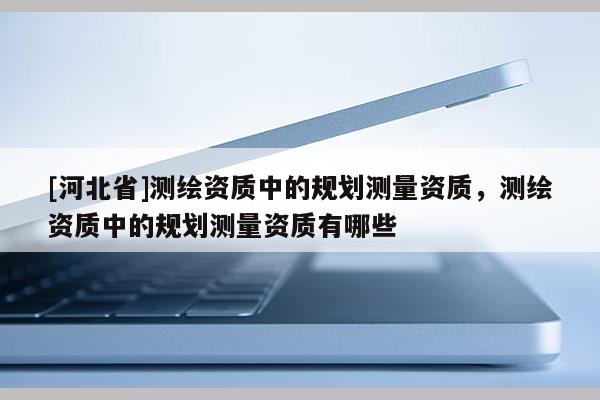 [河北省]測(cè)繪資質(zhì)中的規(guī)劃測(cè)量資質(zhì)，測(cè)繪資質(zhì)中的規(guī)劃測(cè)量資質(zhì)有哪些