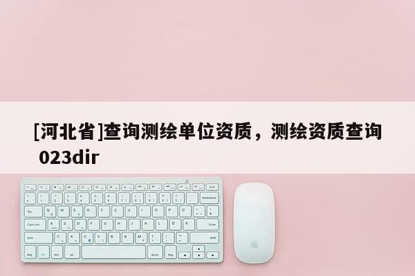 [河北省]查詢測(cè)繪單位資質(zhì)，測(cè)繪資質(zhì)查詢 023dir