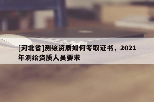 [河北省]測(cè)繪資質(zhì)如何考取證書，2021年測(cè)繪資質(zhì)人員要求