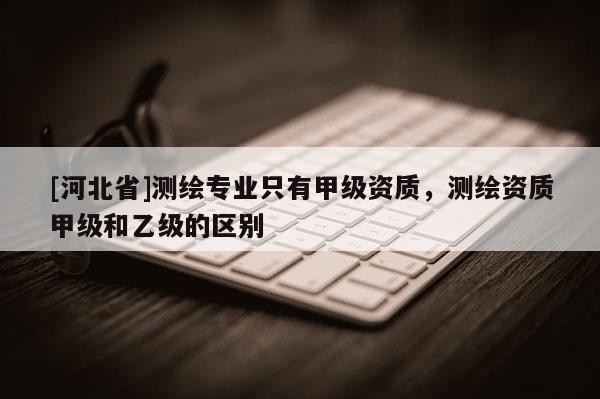 [河北省]測繪專業(yè)只有甲級資質(zhì)，測繪資質(zhì)甲級和乙級的區(qū)別