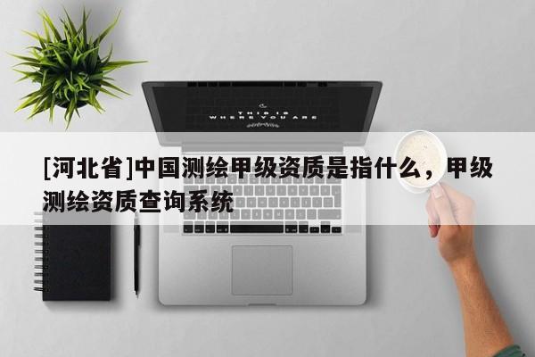 [河北省]中國測繪甲級資質(zhì)是指什么，甲級測繪資質(zhì)查詢系統(tǒng)
