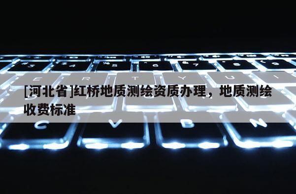 [河北省]紅橋地質(zhì)測(cè)繪資質(zhì)辦理，地質(zhì)測(cè)繪收費(fèi)標(biāo)準(zhǔn)