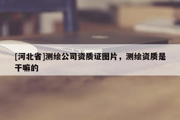 [河北省]測(cè)繪公司資質(zhì)證圖片，測(cè)繪資質(zhì)是干嘛的