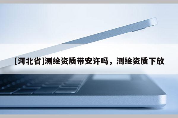 [河北省]測繪資質帶安許嗎，測繪資質下放