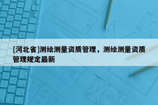 [河北省]測(cè)繪測(cè)量資質(zhì)管理，測(cè)繪測(cè)量資質(zhì)管理規(guī)定最新