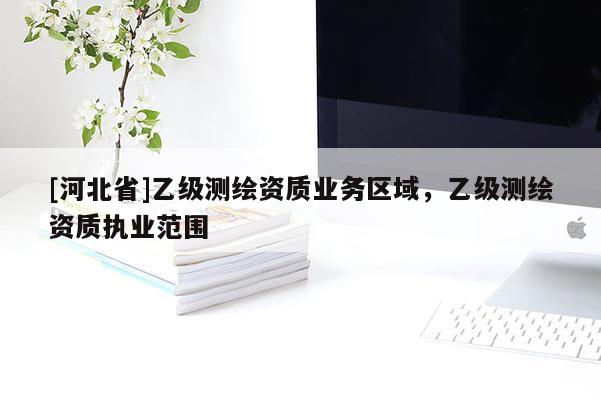 [河北省]乙級測繪資質(zhì)業(yè)務區(qū)域，乙級測繪資質(zhì)執(zhí)業(yè)范圍