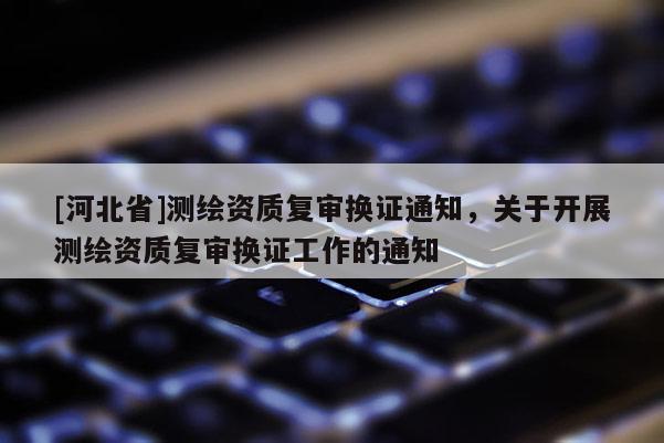 [河北省]測繪資質(zhì)復(fù)審換證通知，關(guān)于開展測繪資質(zhì)復(fù)審換證工作的通知