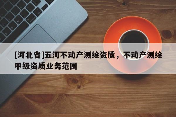 [河北省]五河不動(dòng)產(chǎn)測(cè)繪資質(zhì)，不動(dòng)產(chǎn)測(cè)繪甲級(jí)資質(zhì)業(yè)務(wù)范圍