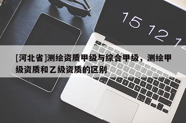 [河北省]測繪資質(zhì)甲級與綜合甲級，測繪甲級資質(zhì)和乙級資質(zhì)的區(qū)別