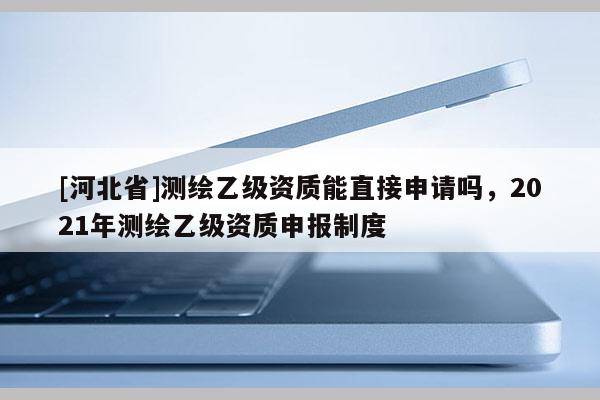 [河北省]測繪乙級資質(zhì)能直接申請嗎，2021年測繪乙級資質(zhì)申報制度