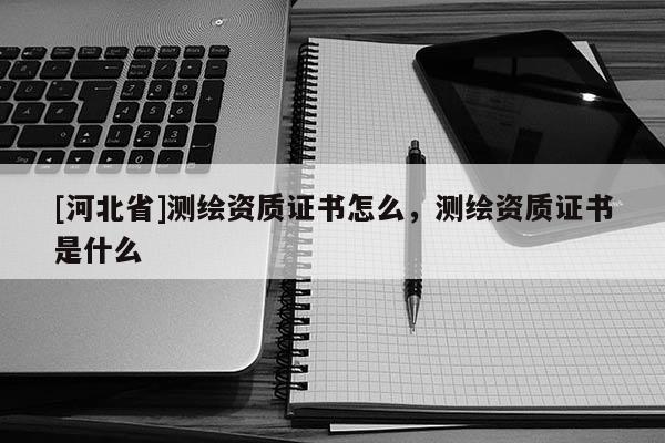 [河北省]測繪資質(zhì)證書怎么，測繪資質(zhì)證書是什么