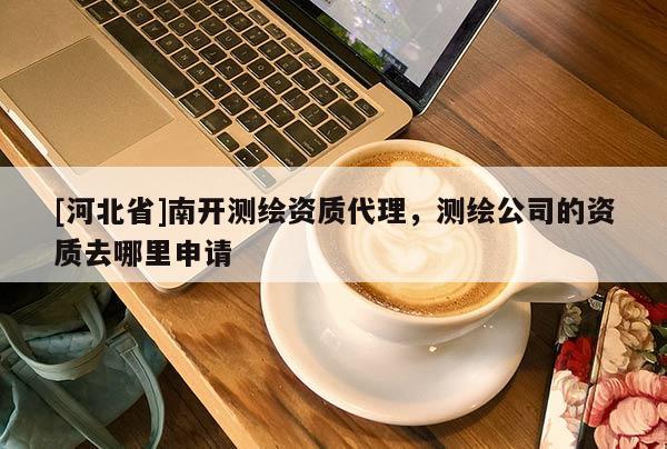 [河北省]南開測繪資質(zhì)代理，測繪公司的資質(zhì)去哪里申請