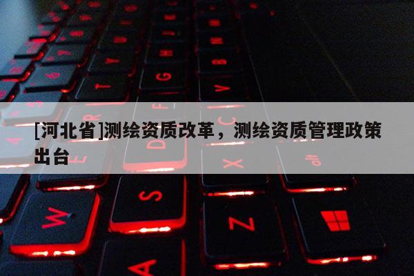 [河北省]測繪資質(zhì)改革，測繪資質(zhì)管理政策出臺