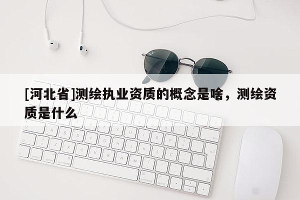 [河北省]測繪執(zhí)業(yè)資質(zhì)的概念是啥，測繪資質(zhì)是什么