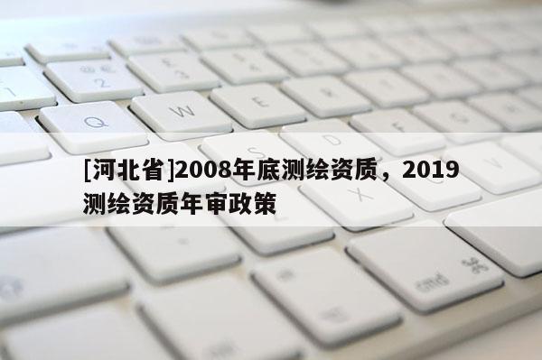 [河北省]2008年底測(cè)繪資質(zhì)，2019測(cè)繪資質(zhì)年審政策