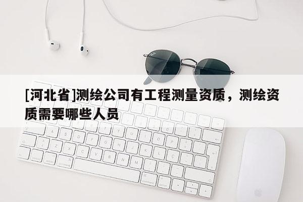 [河北省]測繪公司有工程測量資質(zhì)，測繪資質(zhì)需要哪些人員