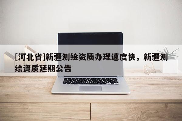 [河北省]新疆測繪資質(zhì)辦理速度快，新疆測繪資質(zhì)延期公告