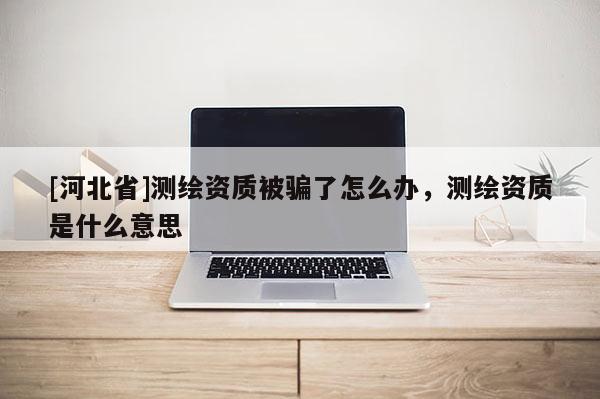 [河北省]測繪資質(zhì)被騙了怎么辦，測繪資質(zhì)是什么意思