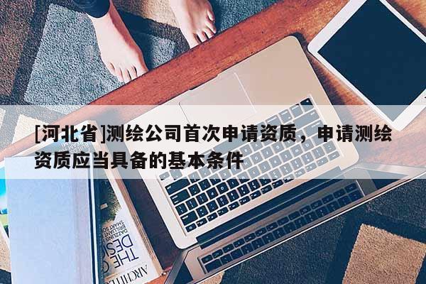 [河北省]測繪公司首次申請資質(zhì)，申請測繪資質(zhì)應(yīng)當(dāng)具備的基本條件