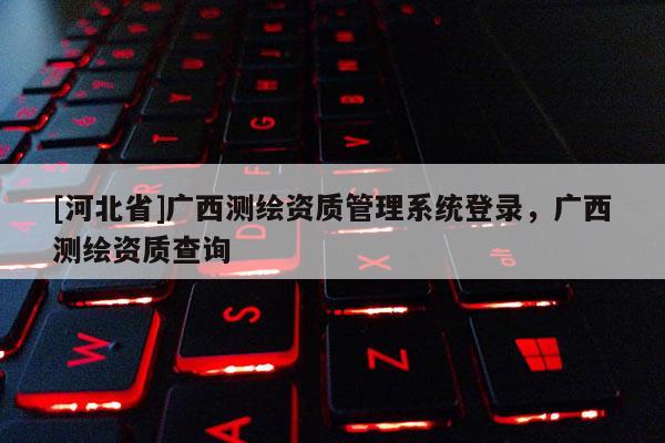 [河北省]廣西測繪資質(zhì)管理系統(tǒng)登錄，廣西測繪資質(zhì)查詢