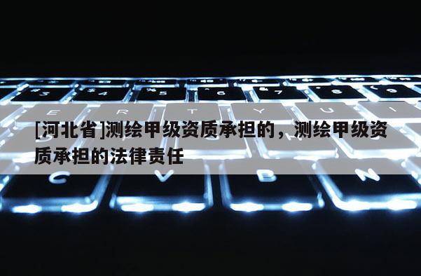 [河北省]測繪甲級資質(zhì)承擔的，測繪甲級資質(zhì)承擔的法律責任