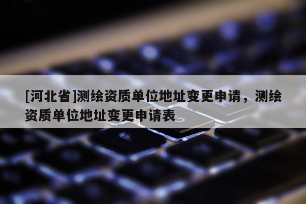 [河北省]測繪資質(zhì)單位地址變更申請，測繪資質(zhì)單位地址變更申請表