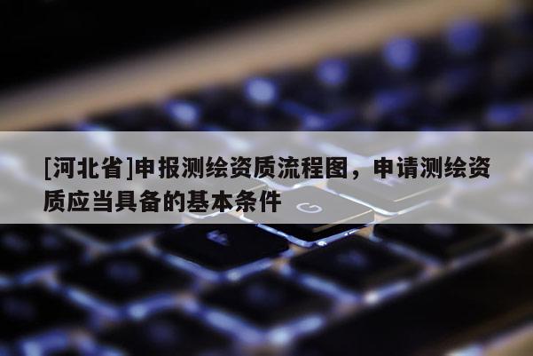 [河北省]申報(bào)測繪資質(zhì)流程圖，申請(qǐng)測繪資質(zhì)應(yīng)當(dāng)具備的基本條件