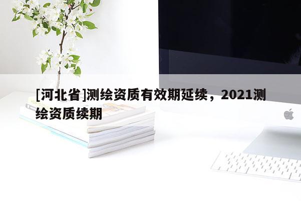 [河北省]測(cè)繪資質(zhì)有效期延續(xù)，2021測(cè)繪資質(zhì)續(xù)期