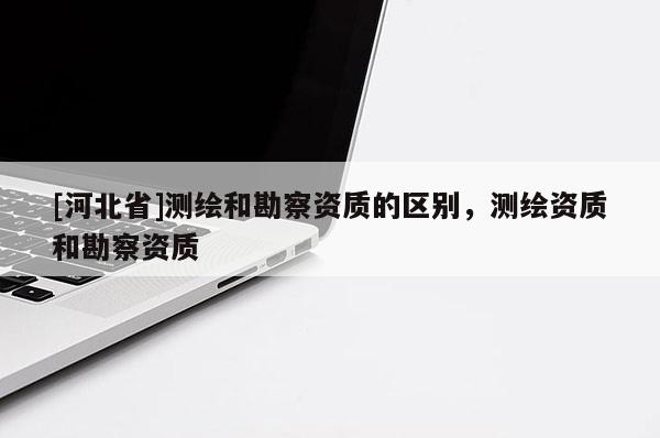 [河北省]測繪和勘察資質的區(qū)別，測繪資質和勘察資質