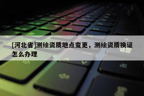 [河北省]測繪資質(zhì)地點(diǎn)變更，測繪資質(zhì)換證怎么辦理