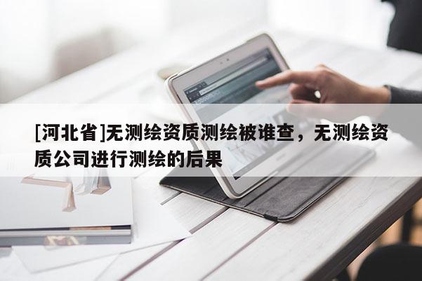 [河北省]無測繪資質(zhì)測繪被誰查，無測繪資質(zhì)公司進行測繪的后果