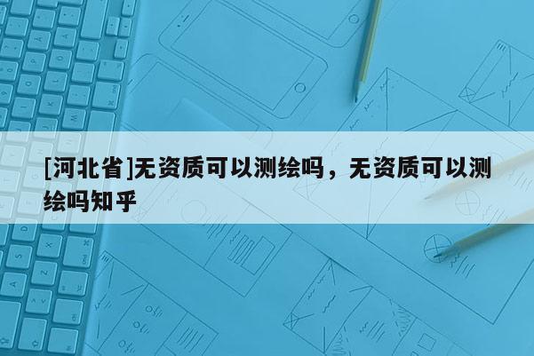 [河北省]無資質(zhì)可以測繪嗎，無資質(zhì)可以測繪嗎知乎
