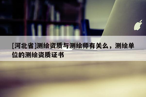 [河北省]測(cè)繪資質(zhì)與測(cè)繪師有關(guān)么，測(cè)繪單位的測(cè)繪資質(zhì)證書