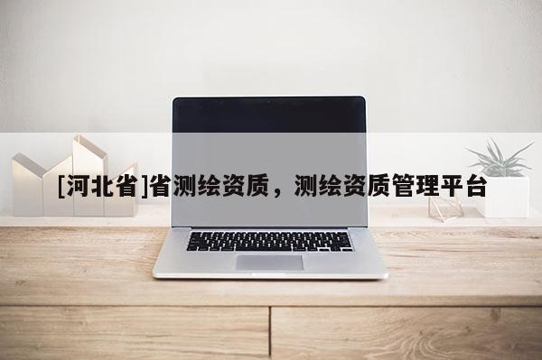 [河北省]省測(cè)繪資質(zhì)，測(cè)繪資質(zhì)管理平臺(tái)