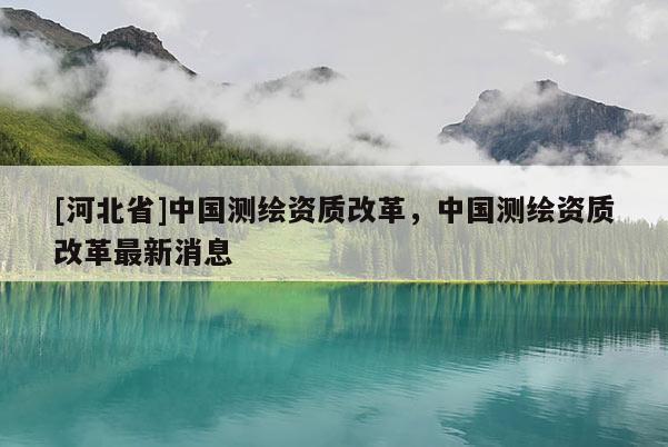 [河北省]中國測繪資質(zhì)改革，中國測繪資質(zhì)改革最新消息