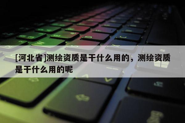 [河北省]測繪資質(zhì)是干什么用的，測繪資質(zhì)是干什么用的呢