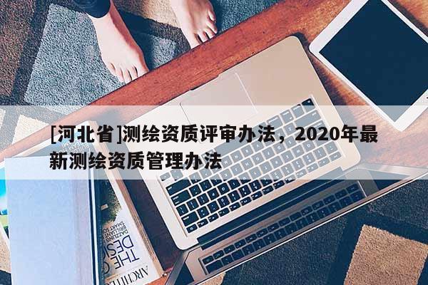 [河北省]測(cè)繪資質(zhì)評(píng)審辦法，2020年最新測(cè)繪資質(zhì)管理辦法